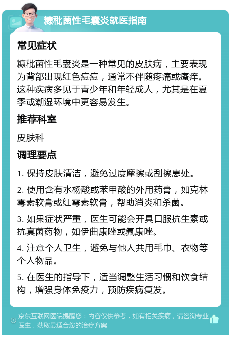 糠秕菌性毛囊炎就医指南 常见症状 糠秕菌性毛囊炎是一种常见的皮肤病，主要表现为背部出现红色痘痘，通常不伴随疼痛或瘙痒。这种疾病多见于青少年和年轻成人，尤其是在夏季或潮湿环境中更容易发生。 推荐科室 皮肤科 调理要点 1. 保持皮肤清洁，避免过度摩擦或刮擦患处。 2. 使用含有水杨酸或苯甲酸的外用药膏，如克林霉素软膏或红霉素软膏，帮助消炎和杀菌。 3. 如果症状严重，医生可能会开具口服抗生素或抗真菌药物，如伊曲康唑或氟康唑。 4. 注意个人卫生，避免与他人共用毛巾、衣物等个人物品。 5. 在医生的指导下，适当调整生活习惯和饮食结构，增强身体免疫力，预防疾病复发。