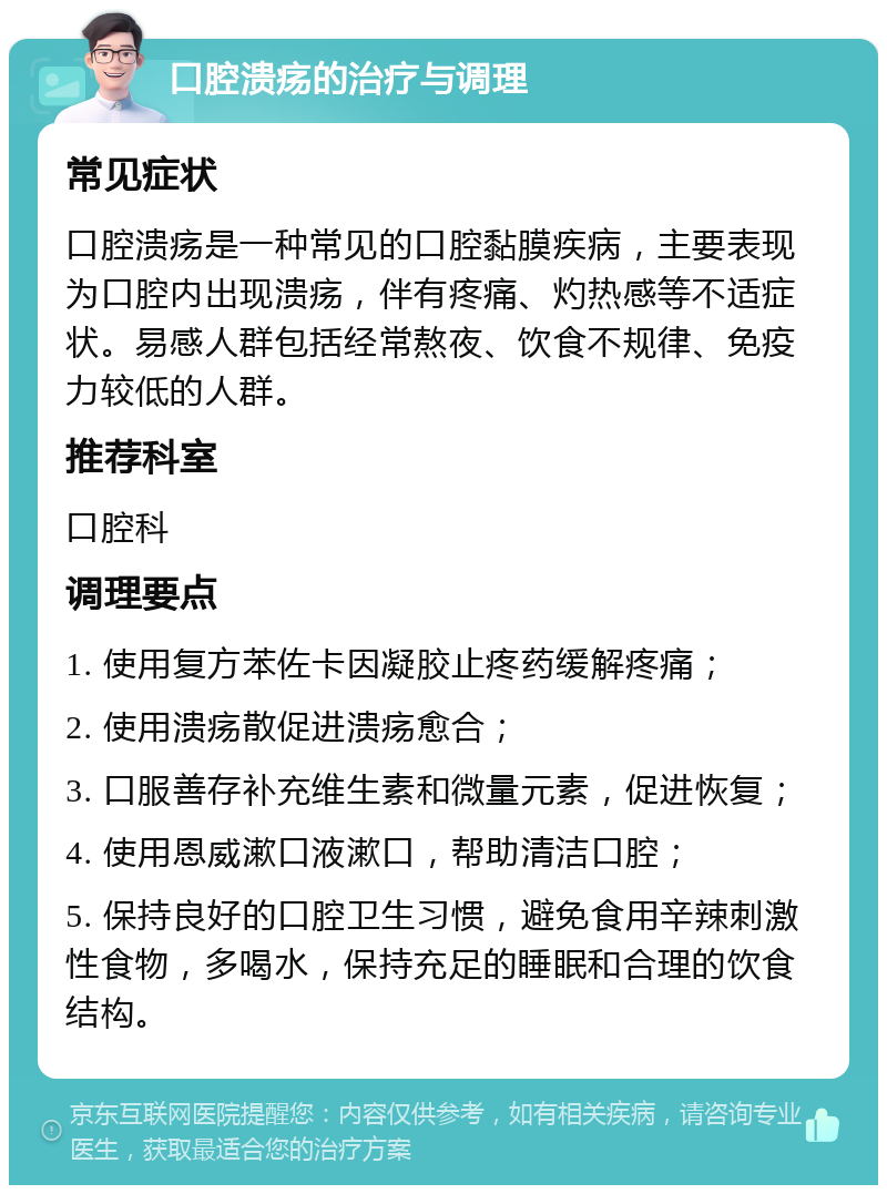 口腔溃疡的治疗与调理 常见症状 口腔溃疡是一种常见的口腔黏膜疾病，主要表现为口腔内出现溃疡，伴有疼痛、灼热感等不适症状。易感人群包括经常熬夜、饮食不规律、免疫力较低的人群。 推荐科室 口腔科 调理要点 1. 使用复方苯佐卡因凝胶止疼药缓解疼痛； 2. 使用溃疡散促进溃疡愈合； 3. 口服善存补充维生素和微量元素，促进恢复； 4. 使用恩威漱口液漱口，帮助清洁口腔； 5. 保持良好的口腔卫生习惯，避免食用辛辣刺激性食物，多喝水，保持充足的睡眠和合理的饮食结构。