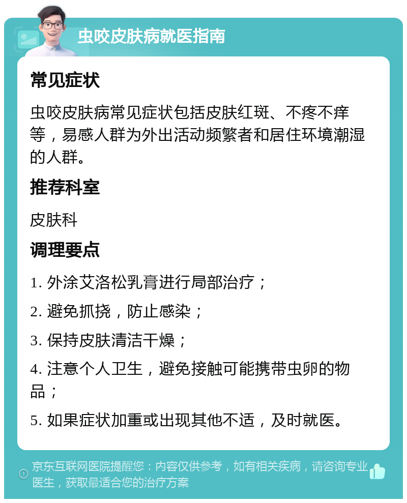 虫咬皮肤病就医指南 常见症状 虫咬皮肤病常见症状包括皮肤红斑、不疼不痒等，易感人群为外出活动频繁者和居住环境潮湿的人群。 推荐科室 皮肤科 调理要点 1. 外涂艾洛松乳膏进行局部治疗； 2. 避免抓挠，防止感染； 3. 保持皮肤清洁干燥； 4. 注意个人卫生，避免接触可能携带虫卵的物品； 5. 如果症状加重或出现其他不适，及时就医。