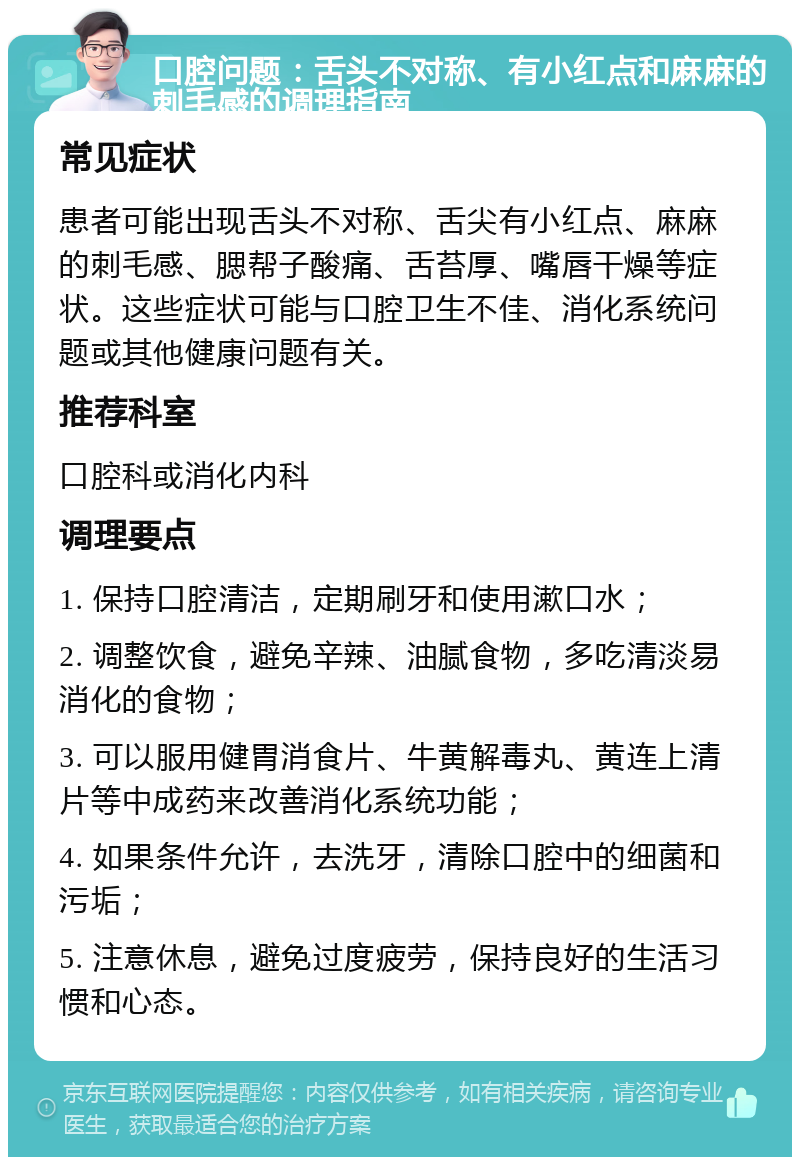 口腔问题：舌头不对称、有小红点和麻麻的刺毛感的调理指南 常见症状 患者可能出现舌头不对称、舌尖有小红点、麻麻的刺毛感、腮帮子酸痛、舌苔厚、嘴唇干燥等症状。这些症状可能与口腔卫生不佳、消化系统问题或其他健康问题有关。 推荐科室 口腔科或消化内科 调理要点 1. 保持口腔清洁，定期刷牙和使用漱口水； 2. 调整饮食，避免辛辣、油腻食物，多吃清淡易消化的食物； 3. 可以服用健胃消食片、牛黄解毒丸、黄连上清片等中成药来改善消化系统功能； 4. 如果条件允许，去洗牙，清除口腔中的细菌和污垢； 5. 注意休息，避免过度疲劳，保持良好的生活习惯和心态。