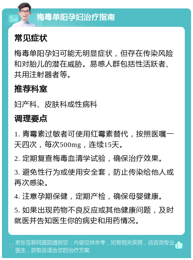 梅毒单阳孕妇治疗指南 常见症状 梅毒单阳孕妇可能无明显症状，但存在传染风险和对胎儿的潜在威胁。易感人群包括性活跃者、共用注射器者等。 推荐科室 妇产科、皮肤科或性病科 调理要点 1. 青霉素过敏者可使用红霉素替代，按照医嘱一天四次，每次500mg，连续15天。 2. 定期复查梅毒血清学试验，确保治疗效果。 3. 避免性行为或使用安全套，防止传染给他人或再次感染。 4. 注意孕期保健，定期产检，确保母婴健康。 5. 如果出现药物不良反应或其他健康问题，及时就医并告知医生你的病史和用药情况。