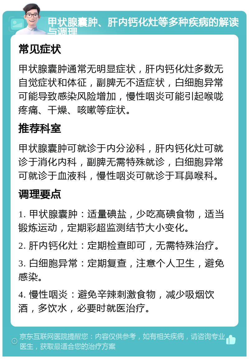 甲状腺囊肿、肝内钙化灶等多种疾病的解读与调理 常见症状 甲状腺囊肿通常无明显症状，肝内钙化灶多数无自觉症状和体征，副脾无不适症状，白细胞异常可能导致感染风险增加，慢性咽炎可能引起喉咙疼痛、干燥、咳嗽等症状。 推荐科室 甲状腺囊肿可就诊于内分泌科，肝内钙化灶可就诊于消化内科，副脾无需特殊就诊，白细胞异常可就诊于血液科，慢性咽炎可就诊于耳鼻喉科。 调理要点 1. 甲状腺囊肿：适量碘盐，少吃高碘食物，适当锻炼运动，定期彩超监测结节大小变化。 2. 肝内钙化灶：定期检查即可，无需特殊治疗。 3. 白细胞异常：定期复查，注意个人卫生，避免感染。 4. 慢性咽炎：避免辛辣刺激食物，减少吸烟饮酒，多饮水，必要时就医治疗。