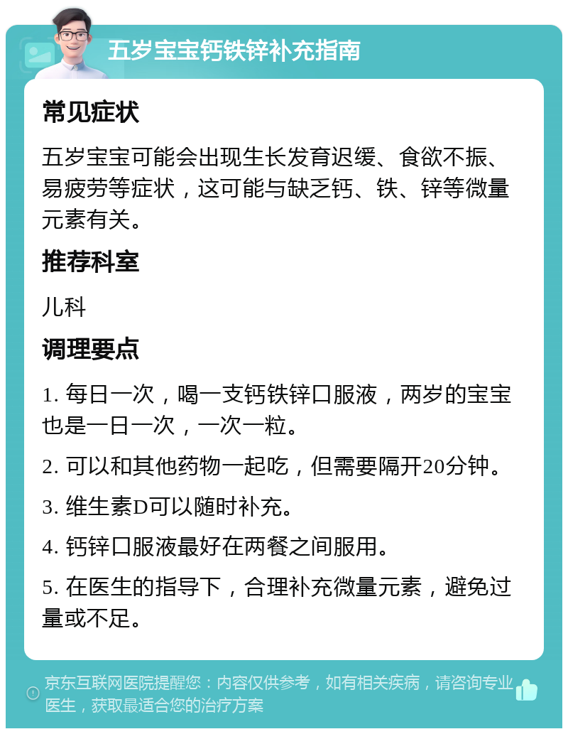 五岁宝宝钙铁锌补充指南 常见症状 五岁宝宝可能会出现生长发育迟缓、食欲不振、易疲劳等症状，这可能与缺乏钙、铁、锌等微量元素有关。 推荐科室 儿科 调理要点 1. 每日一次，喝一支钙铁锌口服液，两岁的宝宝也是一日一次，一次一粒。 2. 可以和其他药物一起吃，但需要隔开20分钟。 3. 维生素D可以随时补充。 4. 钙锌口服液最好在两餐之间服用。 5. 在医生的指导下，合理补充微量元素，避免过量或不足。