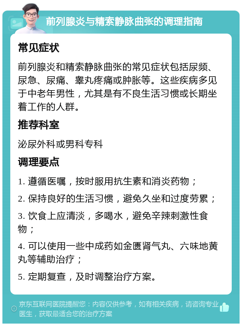 前列腺炎与精索静脉曲张的调理指南 常见症状 前列腺炎和精索静脉曲张的常见症状包括尿频、尿急、尿痛、睾丸疼痛或肿胀等。这些疾病多见于中老年男性，尤其是有不良生活习惯或长期坐着工作的人群。 推荐科室 泌尿外科或男科专科 调理要点 1. 遵循医嘱，按时服用抗生素和消炎药物； 2. 保持良好的生活习惯，避免久坐和过度劳累； 3. 饮食上应清淡，多喝水，避免辛辣刺激性食物； 4. 可以使用一些中成药如金匮肾气丸、六味地黄丸等辅助治疗； 5. 定期复查，及时调整治疗方案。