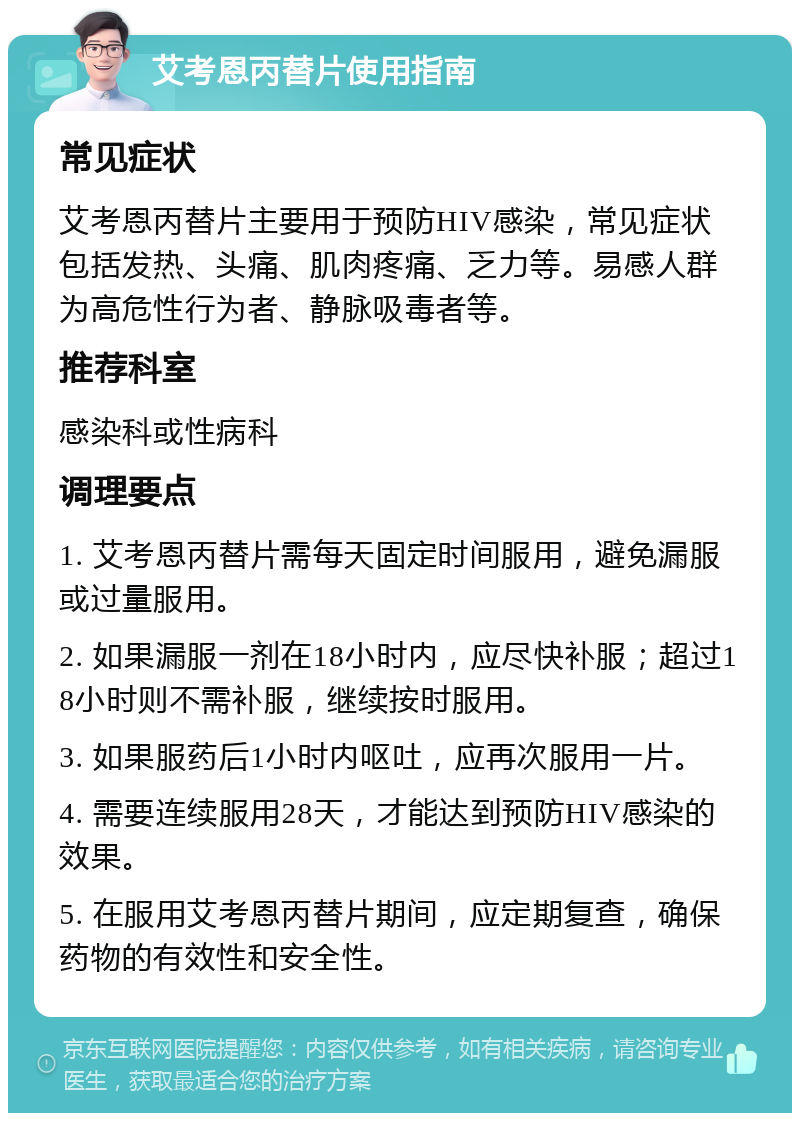 艾考恩丙替片使用指南 常见症状 艾考恩丙替片主要用于预防HIV感染，常见症状包括发热、头痛、肌肉疼痛、乏力等。易感人群为高危性行为者、静脉吸毒者等。 推荐科室 感染科或性病科 调理要点 1. 艾考恩丙替片需每天固定时间服用，避免漏服或过量服用。 2. 如果漏服一剂在18小时内，应尽快补服；超过18小时则不需补服，继续按时服用。 3. 如果服药后1小时内呕吐，应再次服用一片。 4. 需要连续服用28天，才能达到预防HIV感染的效果。 5. 在服用艾考恩丙替片期间，应定期复查，确保药物的有效性和安全性。