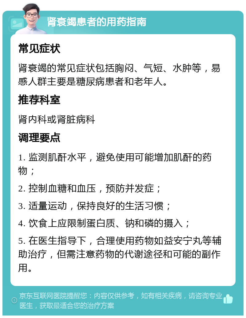 肾衰竭患者的用药指南 常见症状 肾衰竭的常见症状包括胸闷、气短、水肿等，易感人群主要是糖尿病患者和老年人。 推荐科室 肾内科或肾脏病科 调理要点 1. 监测肌酐水平，避免使用可能增加肌酐的药物； 2. 控制血糖和血压，预防并发症； 3. 适量运动，保持良好的生活习惯； 4. 饮食上应限制蛋白质、钠和磷的摄入； 5. 在医生指导下，合理使用药物如益安宁丸等辅助治疗，但需注意药物的代谢途径和可能的副作用。