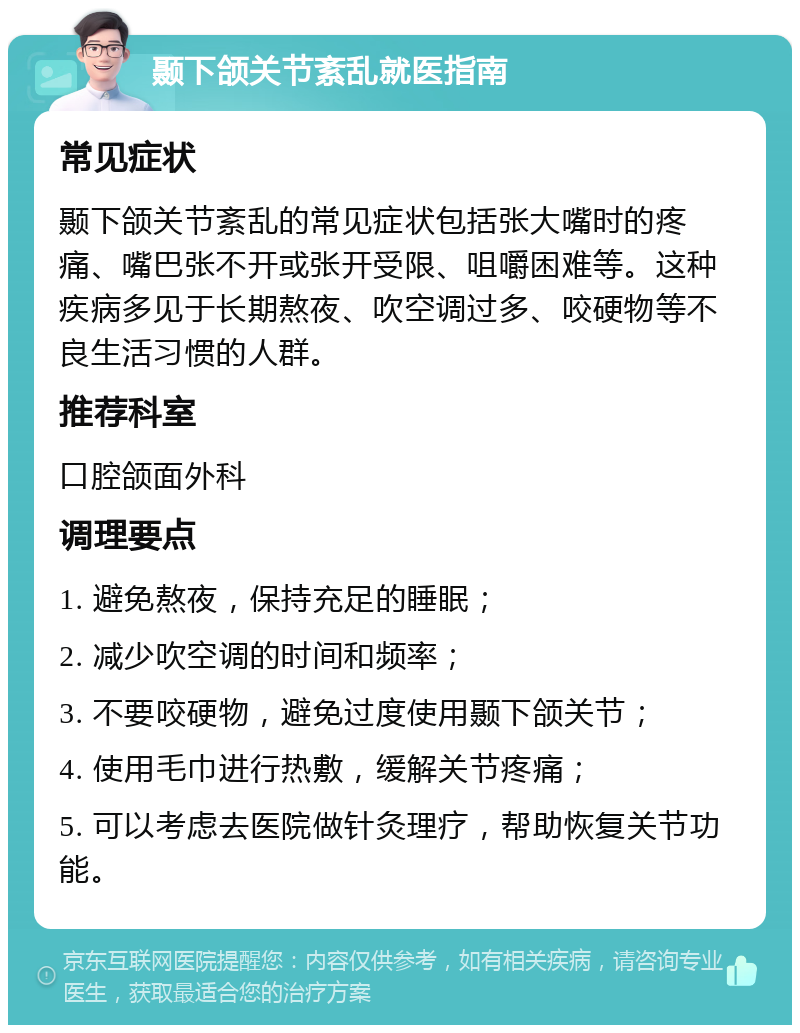 颞下颌关节紊乱就医指南 常见症状 颞下颌关节紊乱的常见症状包括张大嘴时的疼痛、嘴巴张不开或张开受限、咀嚼困难等。这种疾病多见于长期熬夜、吹空调过多、咬硬物等不良生活习惯的人群。 推荐科室 口腔颌面外科 调理要点 1. 避免熬夜，保持充足的睡眠； 2. 减少吹空调的时间和频率； 3. 不要咬硬物，避免过度使用颞下颌关节； 4. 使用毛巾进行热敷，缓解关节疼痛； 5. 可以考虑去医院做针灸理疗，帮助恢复关节功能。