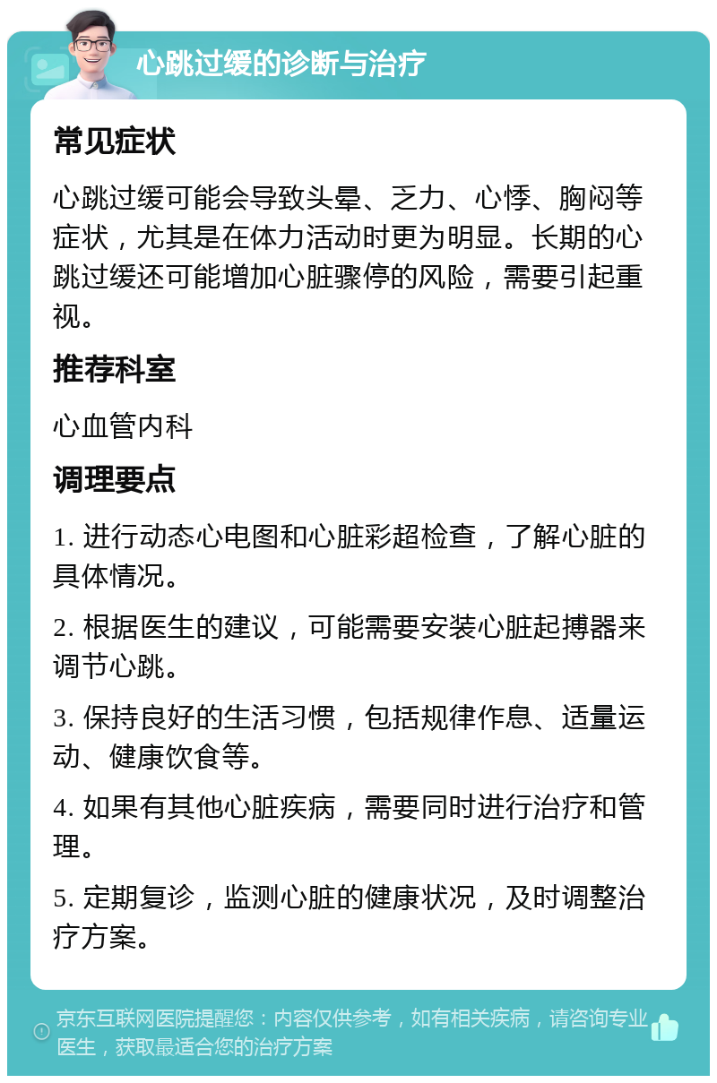 心跳过缓的诊断与治疗 常见症状 心跳过缓可能会导致头晕、乏力、心悸、胸闷等症状，尤其是在体力活动时更为明显。长期的心跳过缓还可能增加心脏骤停的风险，需要引起重视。 推荐科室 心血管内科 调理要点 1. 进行动态心电图和心脏彩超检查，了解心脏的具体情况。 2. 根据医生的建议，可能需要安装心脏起搏器来调节心跳。 3. 保持良好的生活习惯，包括规律作息、适量运动、健康饮食等。 4. 如果有其他心脏疾病，需要同时进行治疗和管理。 5. 定期复诊，监测心脏的健康状况，及时调整治疗方案。