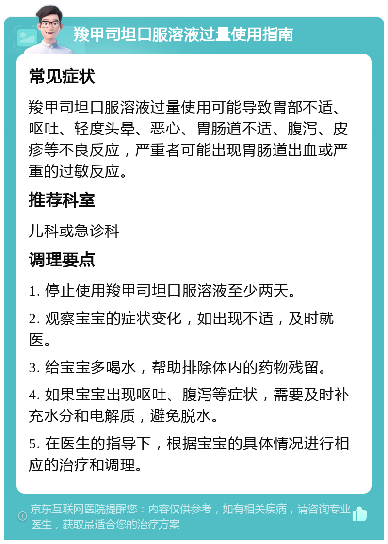 羧甲司坦口服溶液过量使用指南 常见症状 羧甲司坦口服溶液过量使用可能导致胃部不适、呕吐、轻度头晕、恶心、胃肠道不适、腹泻、皮疹等不良反应，严重者可能出现胃肠道出血或严重的过敏反应。 推荐科室 儿科或急诊科 调理要点 1. 停止使用羧甲司坦口服溶液至少两天。 2. 观察宝宝的症状变化，如出现不适，及时就医。 3. 给宝宝多喝水，帮助排除体内的药物残留。 4. 如果宝宝出现呕吐、腹泻等症状，需要及时补充水分和电解质，避免脱水。 5. 在医生的指导下，根据宝宝的具体情况进行相应的治疗和调理。