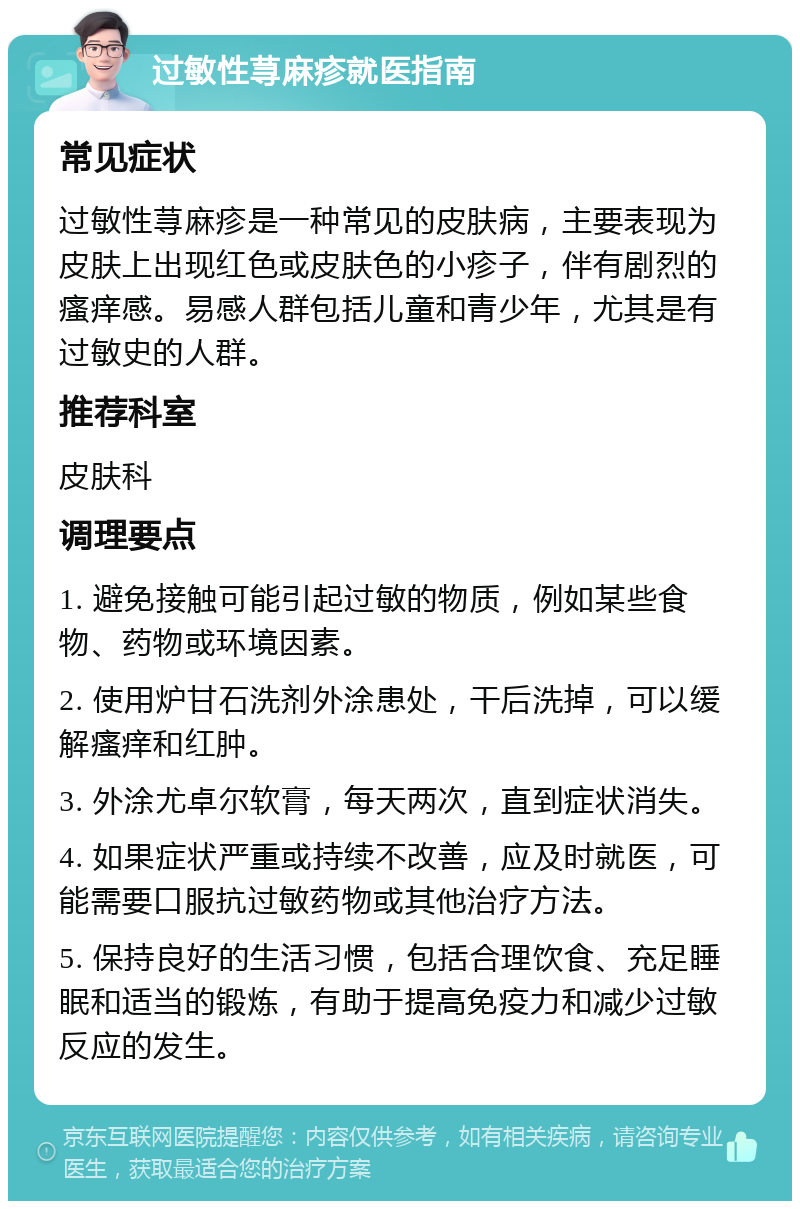 过敏性荨麻疹就医指南 常见症状 过敏性荨麻疹是一种常见的皮肤病，主要表现为皮肤上出现红色或皮肤色的小疹子，伴有剧烈的瘙痒感。易感人群包括儿童和青少年，尤其是有过敏史的人群。 推荐科室 皮肤科 调理要点 1. 避免接触可能引起过敏的物质，例如某些食物、药物或环境因素。 2. 使用炉甘石洗剂外涂患处，干后洗掉，可以缓解瘙痒和红肿。 3. 外涂尤卓尔软膏，每天两次，直到症状消失。 4. 如果症状严重或持续不改善，应及时就医，可能需要口服抗过敏药物或其他治疗方法。 5. 保持良好的生活习惯，包括合理饮食、充足睡眠和适当的锻炼，有助于提高免疫力和减少过敏反应的发生。