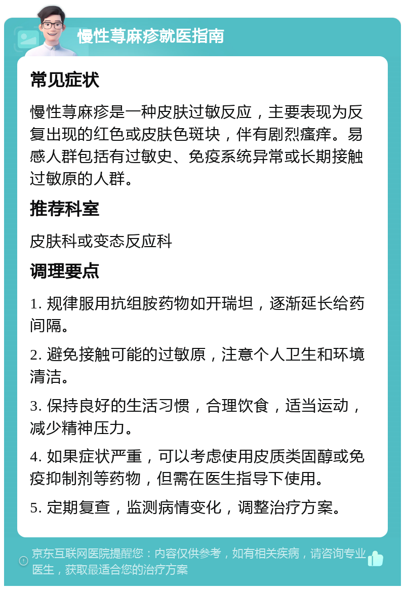 慢性荨麻疹就医指南 常见症状 慢性荨麻疹是一种皮肤过敏反应，主要表现为反复出现的红色或皮肤色斑块，伴有剧烈瘙痒。易感人群包括有过敏史、免疫系统异常或长期接触过敏原的人群。 推荐科室 皮肤科或变态反应科 调理要点 1. 规律服用抗组胺药物如开瑞坦，逐渐延长给药间隔。 2. 避免接触可能的过敏原，注意个人卫生和环境清洁。 3. 保持良好的生活习惯，合理饮食，适当运动，减少精神压力。 4. 如果症状严重，可以考虑使用皮质类固醇或免疫抑制剂等药物，但需在医生指导下使用。 5. 定期复查，监测病情变化，调整治疗方案。