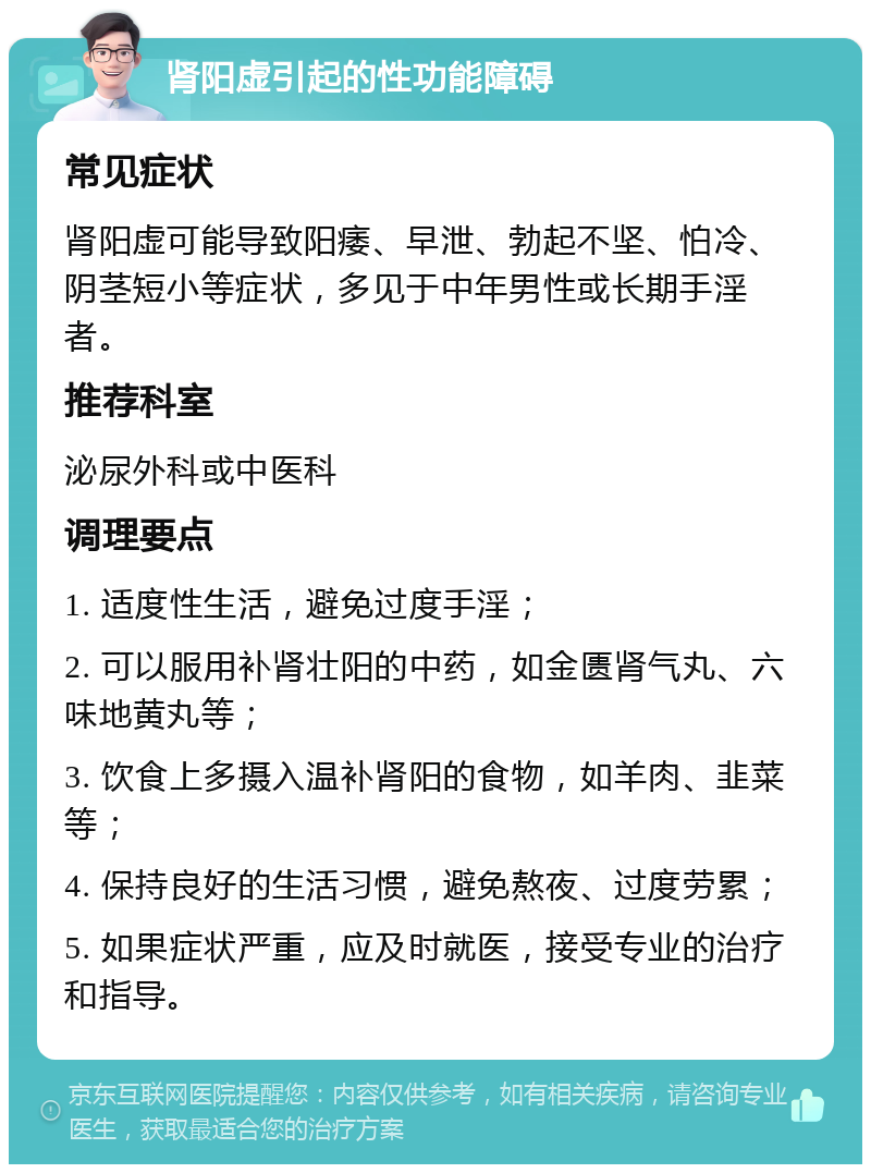 肾阳虚引起的性功能障碍 常见症状 肾阳虚可能导致阳痿、早泄、勃起不坚、怕冷、阴茎短小等症状，多见于中年男性或长期手淫者。 推荐科室 泌尿外科或中医科 调理要点 1. 适度性生活，避免过度手淫； 2. 可以服用补肾壮阳的中药，如金匮肾气丸、六味地黄丸等； 3. 饮食上多摄入温补肾阳的食物，如羊肉、韭菜等； 4. 保持良好的生活习惯，避免熬夜、过度劳累； 5. 如果症状严重，应及时就医，接受专业的治疗和指导。