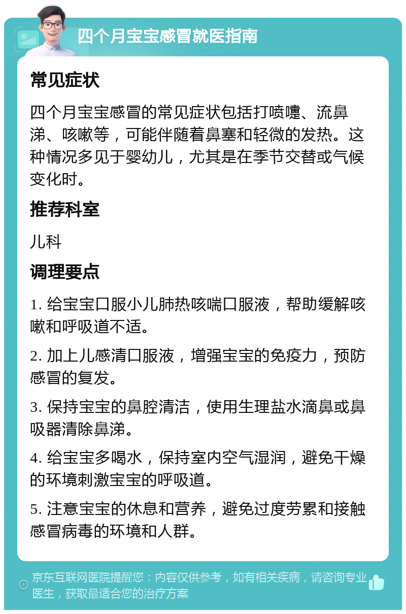 四个月宝宝感冒就医指南 常见症状 四个月宝宝感冒的常见症状包括打喷嚏、流鼻涕、咳嗽等，可能伴随着鼻塞和轻微的发热。这种情况多见于婴幼儿，尤其是在季节交替或气候变化时。 推荐科室 儿科 调理要点 1. 给宝宝口服小儿肺热咳喘口服液，帮助缓解咳嗽和呼吸道不适。 2. 加上儿感清口服液，增强宝宝的免疫力，预防感冒的复发。 3. 保持宝宝的鼻腔清洁，使用生理盐水滴鼻或鼻吸器清除鼻涕。 4. 给宝宝多喝水，保持室内空气湿润，避免干燥的环境刺激宝宝的呼吸道。 5. 注意宝宝的休息和营养，避免过度劳累和接触感冒病毒的环境和人群。