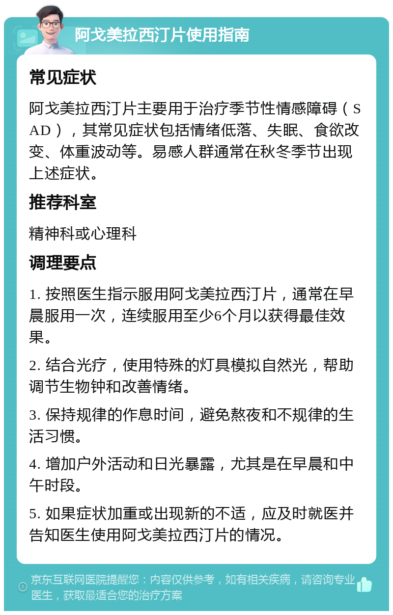 阿戈美拉西汀片使用指南 常见症状 阿戈美拉西汀片主要用于治疗季节性情感障碍（SAD），其常见症状包括情绪低落、失眠、食欲改变、体重波动等。易感人群通常在秋冬季节出现上述症状。 推荐科室 精神科或心理科 调理要点 1. 按照医生指示服用阿戈美拉西汀片，通常在早晨服用一次，连续服用至少6个月以获得最佳效果。 2. 结合光疗，使用特殊的灯具模拟自然光，帮助调节生物钟和改善情绪。 3. 保持规律的作息时间，避免熬夜和不规律的生活习惯。 4. 增加户外活动和日光暴露，尤其是在早晨和中午时段。 5. 如果症状加重或出现新的不适，应及时就医并告知医生使用阿戈美拉西汀片的情况。