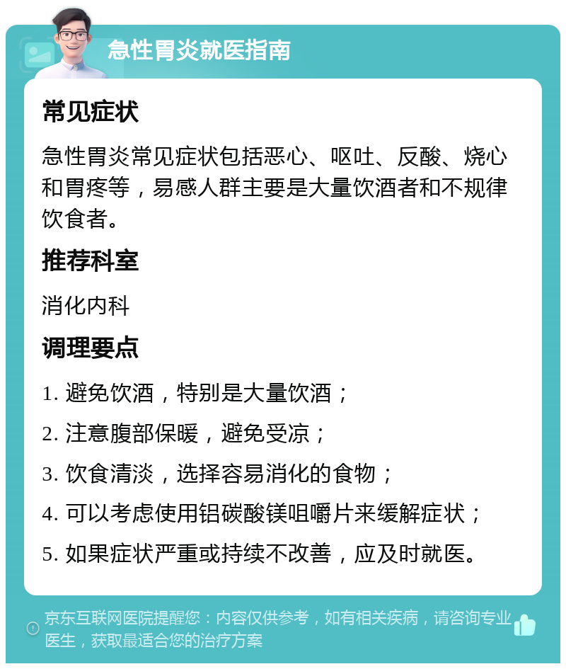 急性胃炎就医指南 常见症状 急性胃炎常见症状包括恶心、呕吐、反酸、烧心和胃疼等，易感人群主要是大量饮酒者和不规律饮食者。 推荐科室 消化内科 调理要点 1. 避免饮酒，特别是大量饮酒； 2. 注意腹部保暖，避免受凉； 3. 饮食清淡，选择容易消化的食物； 4. 可以考虑使用铝碳酸镁咀嚼片来缓解症状； 5. 如果症状严重或持续不改善，应及时就医。