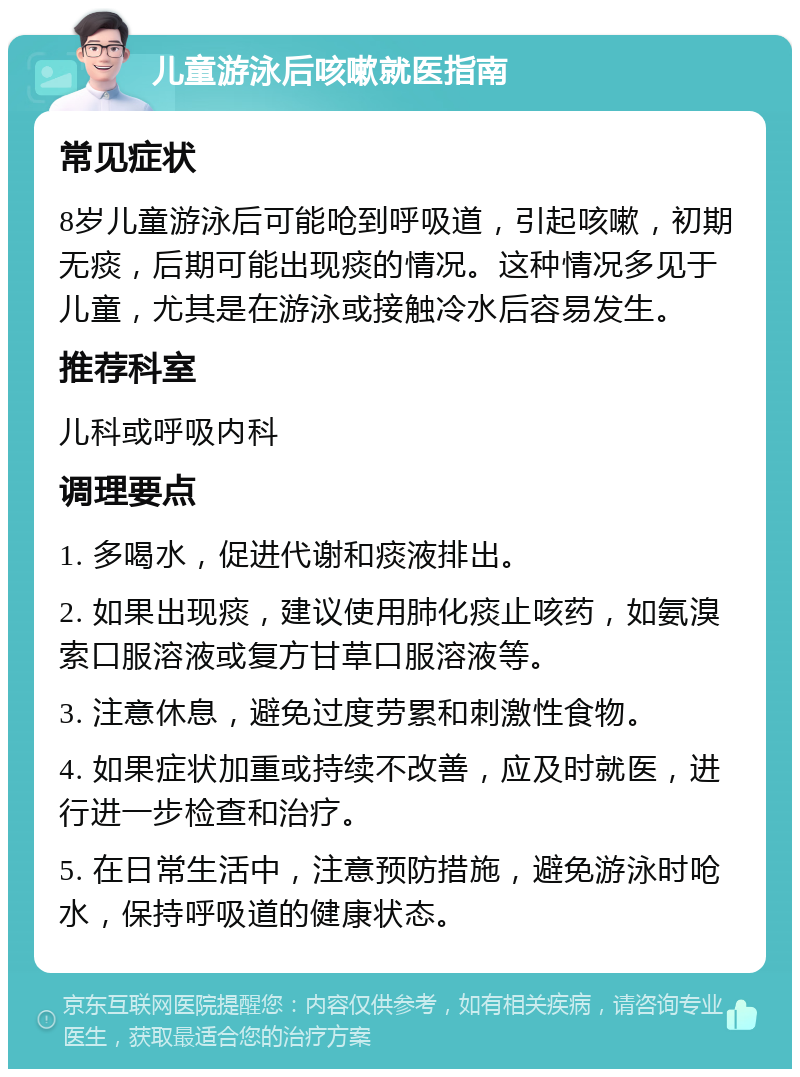 儿童游泳后咳嗽就医指南 常见症状 8岁儿童游泳后可能呛到呼吸道，引起咳嗽，初期无痰，后期可能出现痰的情况。这种情况多见于儿童，尤其是在游泳或接触冷水后容易发生。 推荐科室 儿科或呼吸内科 调理要点 1. 多喝水，促进代谢和痰液排出。 2. 如果出现痰，建议使用肺化痰止咳药，如氨溴索口服溶液或复方甘草口服溶液等。 3. 注意休息，避免过度劳累和刺激性食物。 4. 如果症状加重或持续不改善，应及时就医，进行进一步检查和治疗。 5. 在日常生活中，注意预防措施，避免游泳时呛水，保持呼吸道的健康状态。