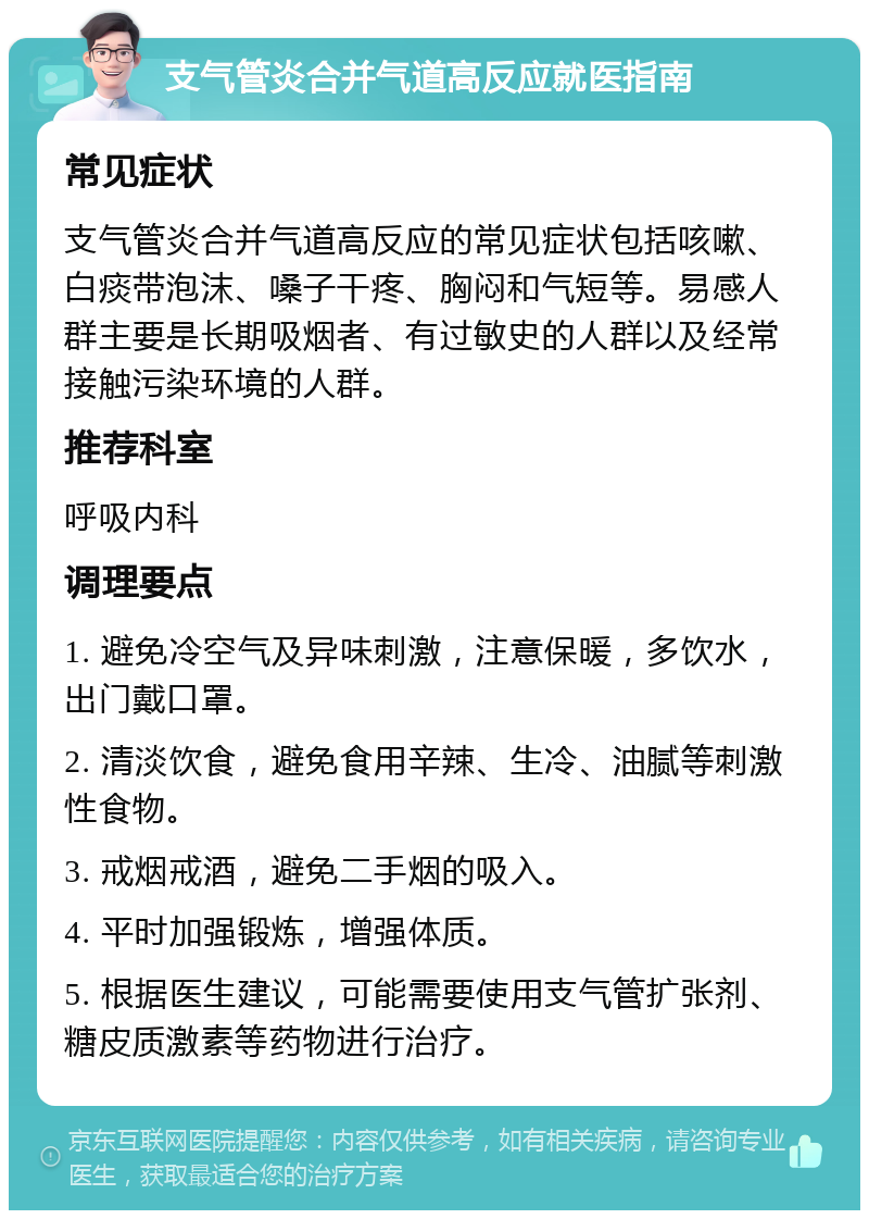 支气管炎合并气道高反应就医指南 常见症状 支气管炎合并气道高反应的常见症状包括咳嗽、白痰带泡沫、嗓子干疼、胸闷和气短等。易感人群主要是长期吸烟者、有过敏史的人群以及经常接触污染环境的人群。 推荐科室 呼吸内科 调理要点 1. 避免冷空气及异味刺激，注意保暖，多饮水，出门戴口罩。 2. 清淡饮食，避免食用辛辣、生冷、油腻等刺激性食物。 3. 戒烟戒酒，避免二手烟的吸入。 4. 平时加强锻炼，增强体质。 5. 根据医生建议，可能需要使用支气管扩张剂、糖皮质激素等药物进行治疗。