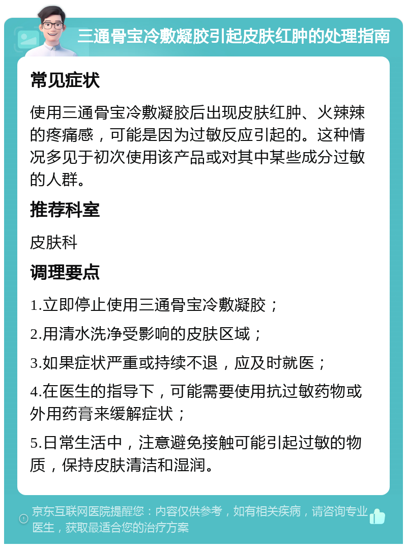 三通骨宝冷敷凝胶引起皮肤红肿的处理指南 常见症状 使用三通骨宝冷敷凝胶后出现皮肤红肿、火辣辣的疼痛感，可能是因为过敏反应引起的。这种情况多见于初次使用该产品或对其中某些成分过敏的人群。 推荐科室 皮肤科 调理要点 1.立即停止使用三通骨宝冷敷凝胶； 2.用清水洗净受影响的皮肤区域； 3.如果症状严重或持续不退，应及时就医； 4.在医生的指导下，可能需要使用抗过敏药物或外用药膏来缓解症状； 5.日常生活中，注意避免接触可能引起过敏的物质，保持皮肤清洁和湿润。