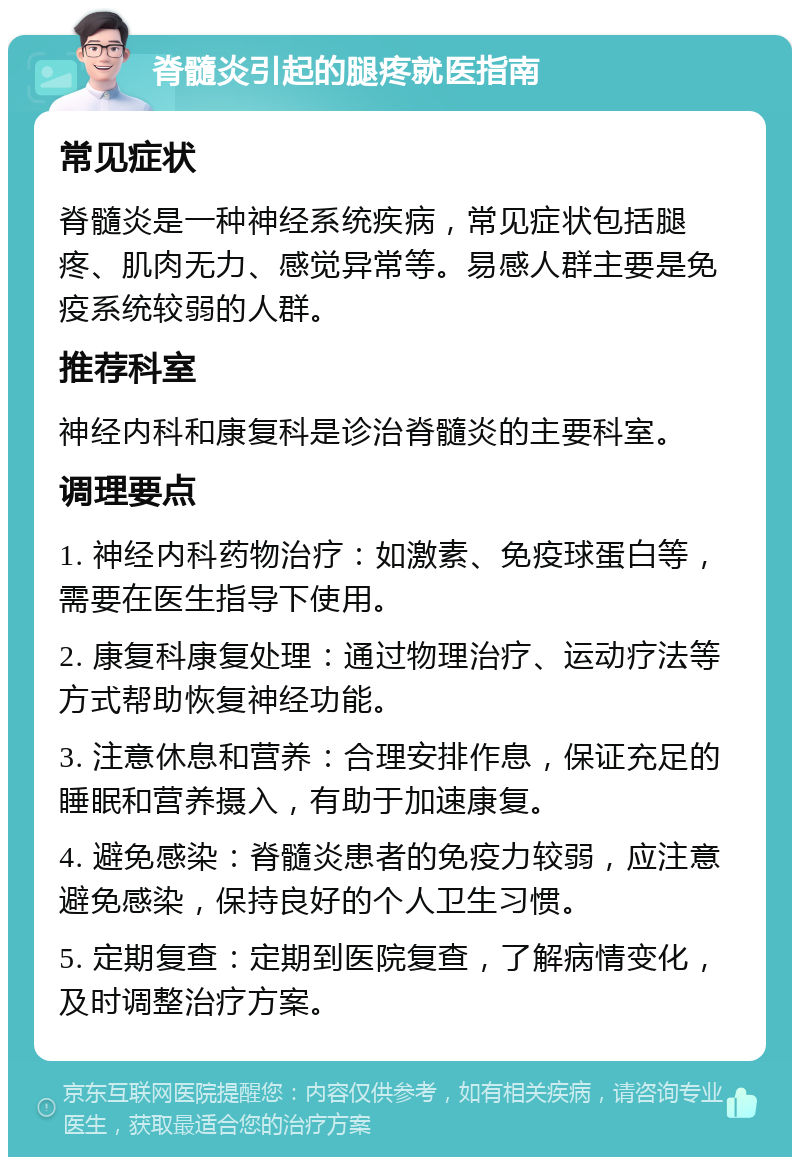 脊髓炎引起的腿疼就医指南 常见症状 脊髓炎是一种神经系统疾病，常见症状包括腿疼、肌肉无力、感觉异常等。易感人群主要是免疫系统较弱的人群。 推荐科室 神经内科和康复科是诊治脊髓炎的主要科室。 调理要点 1. 神经内科药物治疗：如激素、免疫球蛋白等，需要在医生指导下使用。 2. 康复科康复处理：通过物理治疗、运动疗法等方式帮助恢复神经功能。 3. 注意休息和营养：合理安排作息，保证充足的睡眠和营养摄入，有助于加速康复。 4. 避免感染：脊髓炎患者的免疫力较弱，应注意避免感染，保持良好的个人卫生习惯。 5. 定期复查：定期到医院复查，了解病情变化，及时调整治疗方案。