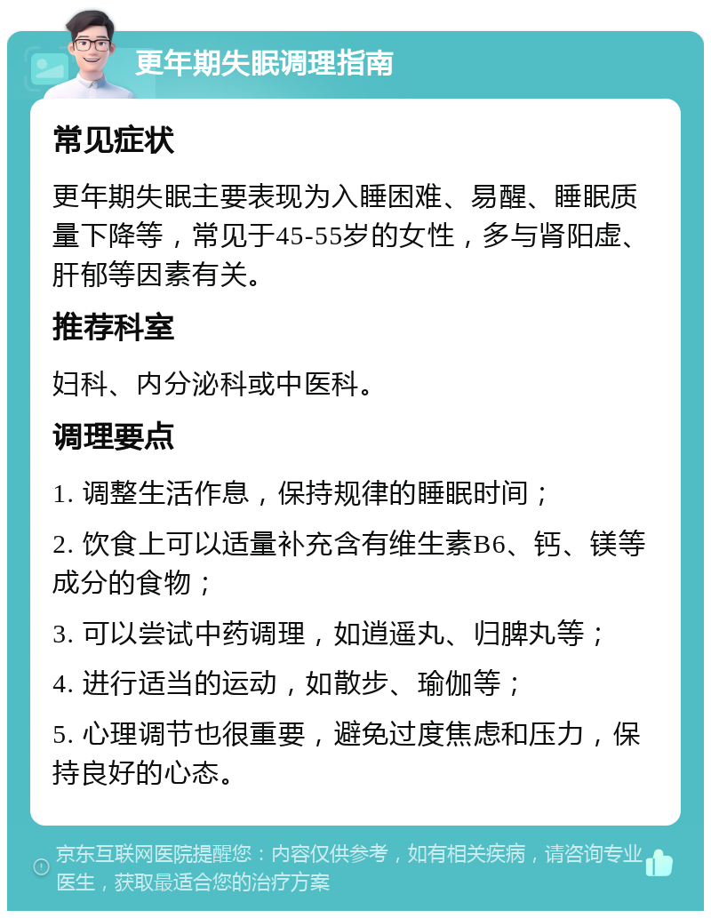 更年期失眠调理指南 常见症状 更年期失眠主要表现为入睡困难、易醒、睡眠质量下降等，常见于45-55岁的女性，多与肾阳虚、肝郁等因素有关。 推荐科室 妇科、内分泌科或中医科。 调理要点 1. 调整生活作息，保持规律的睡眠时间； 2. 饮食上可以适量补充含有维生素B6、钙、镁等成分的食物； 3. 可以尝试中药调理，如逍遥丸、归脾丸等； 4. 进行适当的运动，如散步、瑜伽等； 5. 心理调节也很重要，避免过度焦虑和压力，保持良好的心态。