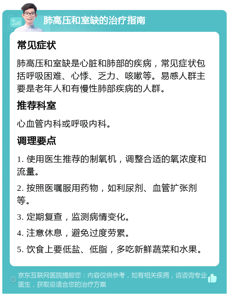 肺高压和室缺的治疗指南 常见症状 肺高压和室缺是心脏和肺部的疾病，常见症状包括呼吸困难、心悸、乏力、咳嗽等。易感人群主要是老年人和有慢性肺部疾病的人群。 推荐科室 心血管内科或呼吸内科。 调理要点 1. 使用医生推荐的制氧机，调整合适的氧浓度和流量。 2. 按照医嘱服用药物，如利尿剂、血管扩张剂等。 3. 定期复查，监测病情变化。 4. 注意休息，避免过度劳累。 5. 饮食上要低盐、低脂，多吃新鲜蔬菜和水果。