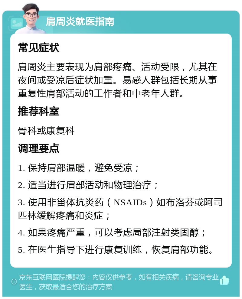 肩周炎就医指南 常见症状 肩周炎主要表现为肩部疼痛、活动受限，尤其在夜间或受凉后症状加重。易感人群包括长期从事重复性肩部活动的工作者和中老年人群。 推荐科室 骨科或康复科 调理要点 1. 保持肩部温暖，避免受凉； 2. 适当进行肩部活动和物理治疗； 3. 使用非甾体抗炎药（NSAIDs）如布洛芬或阿司匹林缓解疼痛和炎症； 4. 如果疼痛严重，可以考虑局部注射类固醇； 5. 在医生指导下进行康复训练，恢复肩部功能。