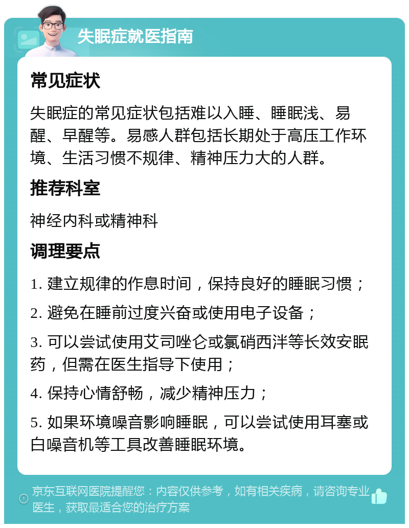 失眠症就医指南 常见症状 失眠症的常见症状包括难以入睡、睡眠浅、易醒、早醒等。易感人群包括长期处于高压工作环境、生活习惯不规律、精神压力大的人群。 推荐科室 神经内科或精神科 调理要点 1. 建立规律的作息时间，保持良好的睡眠习惯； 2. 避免在睡前过度兴奋或使用电子设备； 3. 可以尝试使用艾司唑仑或氯硝西泮等长效安眠药，但需在医生指导下使用； 4. 保持心情舒畅，减少精神压力； 5. 如果环境噪音影响睡眠，可以尝试使用耳塞或白噪音机等工具改善睡眠环境。