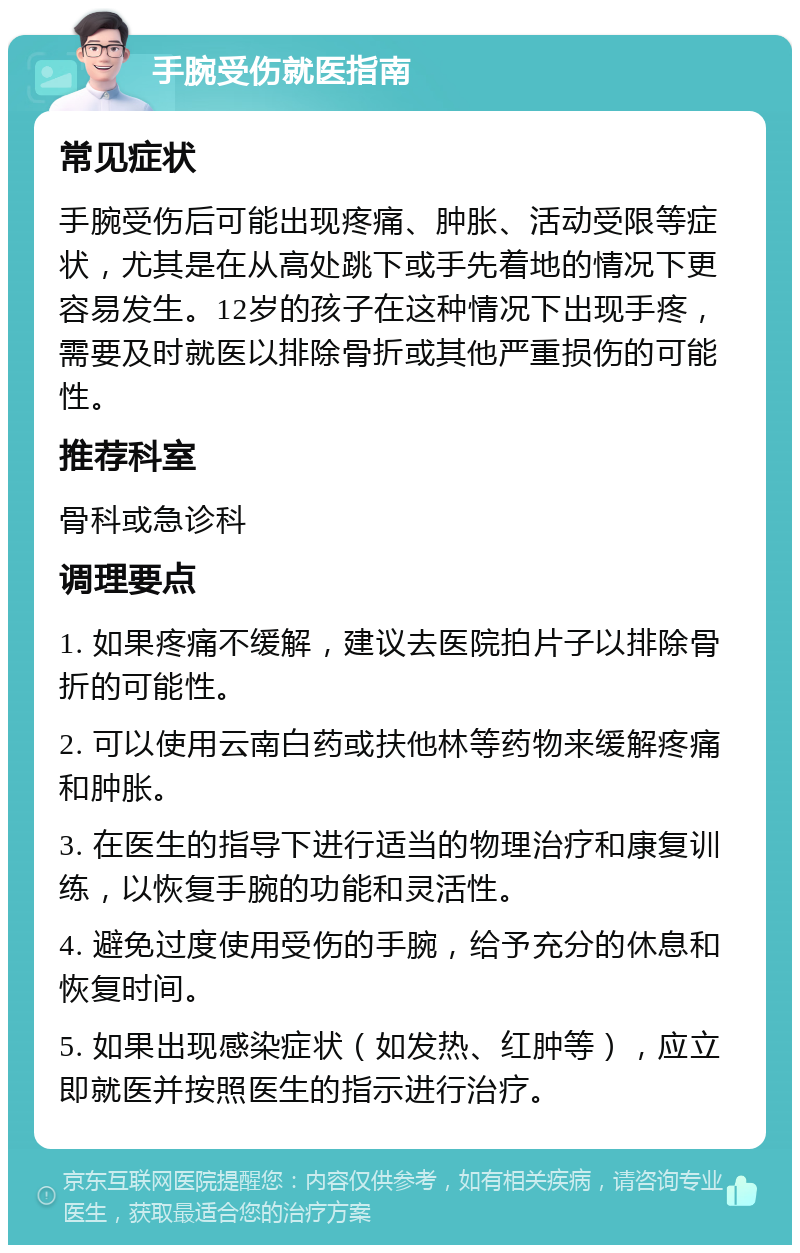 手腕受伤就医指南 常见症状 手腕受伤后可能出现疼痛、肿胀、活动受限等症状，尤其是在从高处跳下或手先着地的情况下更容易发生。12岁的孩子在这种情况下出现手疼，需要及时就医以排除骨折或其他严重损伤的可能性。 推荐科室 骨科或急诊科 调理要点 1. 如果疼痛不缓解，建议去医院拍片子以排除骨折的可能性。 2. 可以使用云南白药或扶他林等药物来缓解疼痛和肿胀。 3. 在医生的指导下进行适当的物理治疗和康复训练，以恢复手腕的功能和灵活性。 4. 避免过度使用受伤的手腕，给予充分的休息和恢复时间。 5. 如果出现感染症状（如发热、红肿等），应立即就医并按照医生的指示进行治疗。