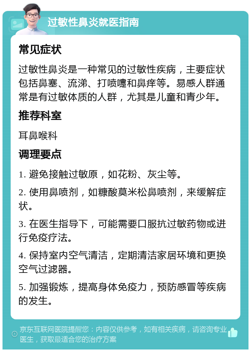 过敏性鼻炎就医指南 常见症状 过敏性鼻炎是一种常见的过敏性疾病，主要症状包括鼻塞、流涕、打喷嚏和鼻痒等。易感人群通常是有过敏体质的人群，尤其是儿童和青少年。 推荐科室 耳鼻喉科 调理要点 1. 避免接触过敏原，如花粉、灰尘等。 2. 使用鼻喷剂，如糠酸莫米松鼻喷剂，来缓解症状。 3. 在医生指导下，可能需要口服抗过敏药物或进行免疫疗法。 4. 保持室内空气清洁，定期清洁家居环境和更换空气过滤器。 5. 加强锻炼，提高身体免疫力，预防感冒等疾病的发生。