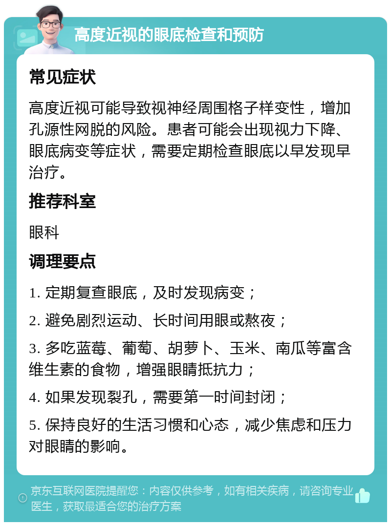 高度近视的眼底检查和预防 常见症状 高度近视可能导致视神经周围格子样变性，增加孔源性网脱的风险。患者可能会出现视力下降、眼底病变等症状，需要定期检查眼底以早发现早治疗。 推荐科室 眼科 调理要点 1. 定期复查眼底，及时发现病变； 2. 避免剧烈运动、长时间用眼或熬夜； 3. 多吃蓝莓、葡萄、胡萝卜、玉米、南瓜等富含维生素的食物，增强眼睛抵抗力； 4. 如果发现裂孔，需要第一时间封闭； 5. 保持良好的生活习惯和心态，减少焦虑和压力对眼睛的影响。