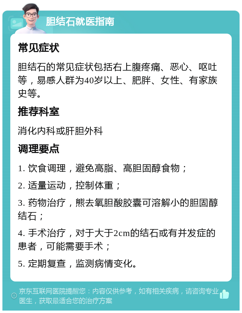 胆结石就医指南 常见症状 胆结石的常见症状包括右上腹疼痛、恶心、呕吐等，易感人群为40岁以上、肥胖、女性、有家族史等。 推荐科室 消化内科或肝胆外科 调理要点 1. 饮食调理，避免高脂、高胆固醇食物； 2. 适量运动，控制体重； 3. 药物治疗，熊去氧胆酸胶囊可溶解小的胆固醇结石； 4. 手术治疗，对于大于2cm的结石或有并发症的患者，可能需要手术； 5. 定期复查，监测病情变化。