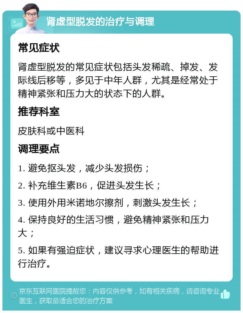 肾虚型脱发的治疗与调理 常见症状 肾虚型脱发的常见症状包括头发稀疏、掉发、发际线后移等，多见于中年人群，尤其是经常处于精神紧张和压力大的状态下的人群。 推荐科室 皮肤科或中医科 调理要点 1. 避免抠头发，减少头发损伤； 2. 补充维生素B6，促进头发生长； 3. 使用外用米诺地尔擦剂，刺激头发生长； 4. 保持良好的生活习惯，避免精神紧张和压力大； 5. 如果有强迫症状，建议寻求心理医生的帮助进行治疗。