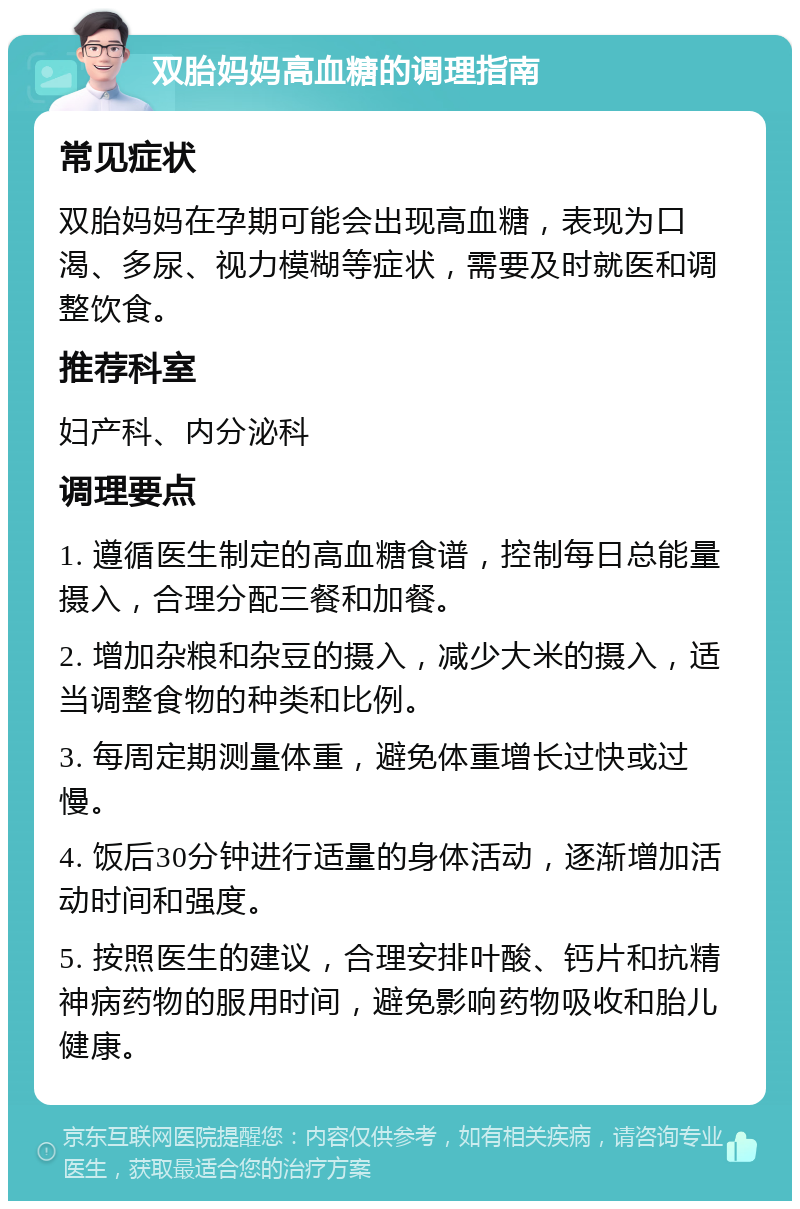 双胎妈妈高血糖的调理指南 常见症状 双胎妈妈在孕期可能会出现高血糖，表现为口渴、多尿、视力模糊等症状，需要及时就医和调整饮食。 推荐科室 妇产科、内分泌科 调理要点 1. 遵循医生制定的高血糖食谱，控制每日总能量摄入，合理分配三餐和加餐。 2. 增加杂粮和杂豆的摄入，减少大米的摄入，适当调整食物的种类和比例。 3. 每周定期测量体重，避免体重增长过快或过慢。 4. 饭后30分钟进行适量的身体活动，逐渐增加活动时间和强度。 5. 按照医生的建议，合理安排叶酸、钙片和抗精神病药物的服用时间，避免影响药物吸收和胎儿健康。