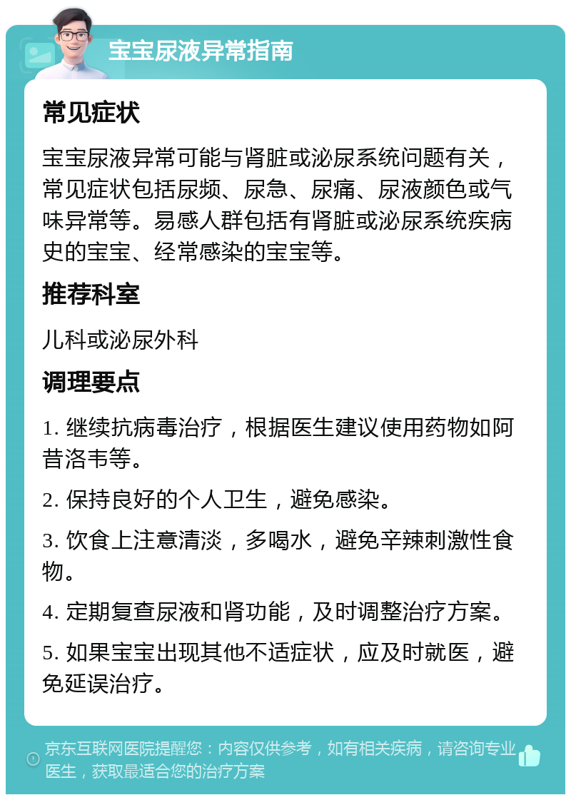 宝宝尿液异常指南 常见症状 宝宝尿液异常可能与肾脏或泌尿系统问题有关，常见症状包括尿频、尿急、尿痛、尿液颜色或气味异常等。易感人群包括有肾脏或泌尿系统疾病史的宝宝、经常感染的宝宝等。 推荐科室 儿科或泌尿外科 调理要点 1. 继续抗病毒治疗，根据医生建议使用药物如阿昔洛韦等。 2. 保持良好的个人卫生，避免感染。 3. 饮食上注意清淡，多喝水，避免辛辣刺激性食物。 4. 定期复查尿液和肾功能，及时调整治疗方案。 5. 如果宝宝出现其他不适症状，应及时就医，避免延误治疗。