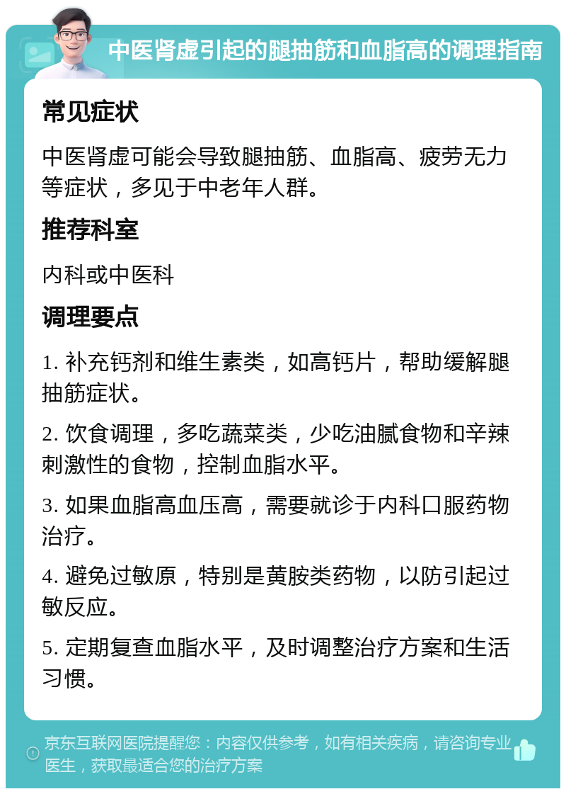 中医肾虚引起的腿抽筋和血脂高的调理指南 常见症状 中医肾虚可能会导致腿抽筋、血脂高、疲劳无力等症状，多见于中老年人群。 推荐科室 内科或中医科 调理要点 1. 补充钙剂和维生素类，如高钙片，帮助缓解腿抽筋症状。 2. 饮食调理，多吃蔬菜类，少吃油腻食物和辛辣刺激性的食物，控制血脂水平。 3. 如果血脂高血压高，需要就诊于内科口服药物治疗。 4. 避免过敏原，特别是黄胺类药物，以防引起过敏反应。 5. 定期复查血脂水平，及时调整治疗方案和生活习惯。