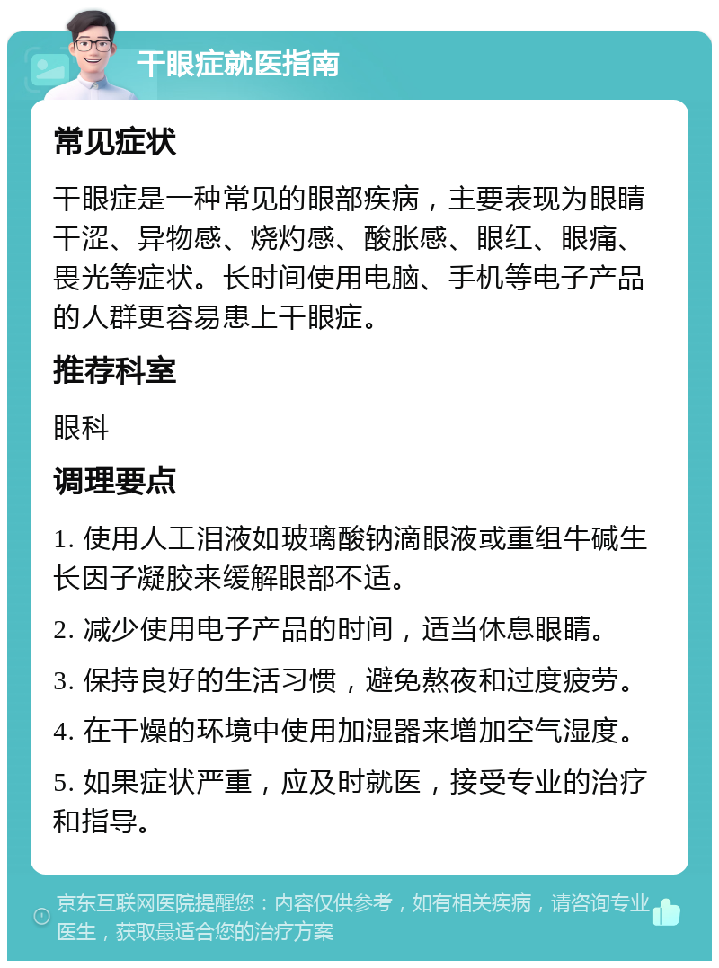 干眼症就医指南 常见症状 干眼症是一种常见的眼部疾病，主要表现为眼睛干涩、异物感、烧灼感、酸胀感、眼红、眼痛、畏光等症状。长时间使用电脑、手机等电子产品的人群更容易患上干眼症。 推荐科室 眼科 调理要点 1. 使用人工泪液如玻璃酸钠滴眼液或重组牛碱生长因子凝胶来缓解眼部不适。 2. 减少使用电子产品的时间，适当休息眼睛。 3. 保持良好的生活习惯，避免熬夜和过度疲劳。 4. 在干燥的环境中使用加湿器来增加空气湿度。 5. 如果症状严重，应及时就医，接受专业的治疗和指导。