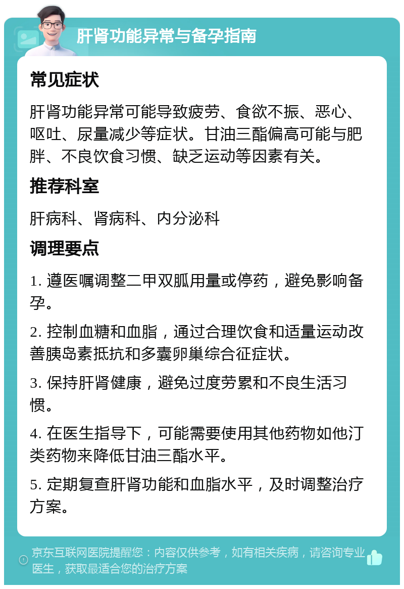 肝肾功能异常与备孕指南 常见症状 肝肾功能异常可能导致疲劳、食欲不振、恶心、呕吐、尿量减少等症状。甘油三酯偏高可能与肥胖、不良饮食习惯、缺乏运动等因素有关。 推荐科室 肝病科、肾病科、内分泌科 调理要点 1. 遵医嘱调整二甲双胍用量或停药，避免影响备孕。 2. 控制血糖和血脂，通过合理饮食和适量运动改善胰岛素抵抗和多囊卵巢综合征症状。 3. 保持肝肾健康，避免过度劳累和不良生活习惯。 4. 在医生指导下，可能需要使用其他药物如他汀类药物来降低甘油三酯水平。 5. 定期复查肝肾功能和血脂水平，及时调整治疗方案。