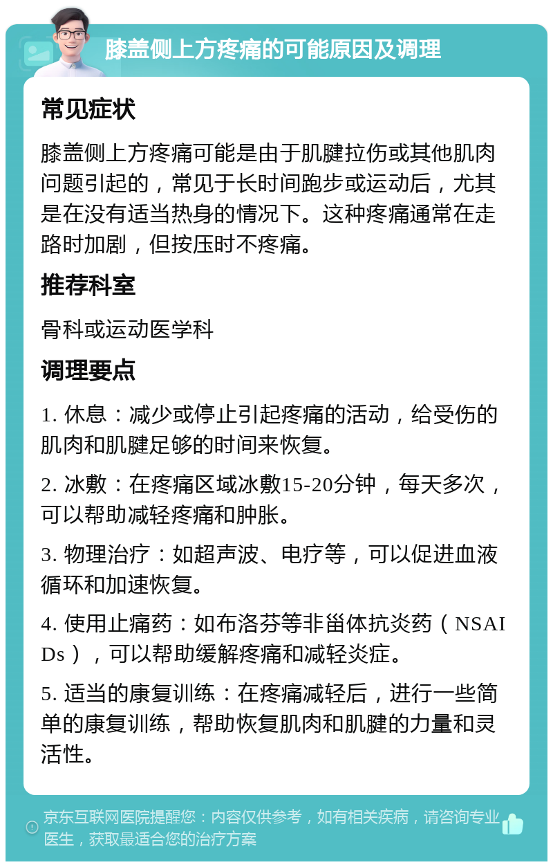 膝盖侧上方疼痛的可能原因及调理 常见症状 膝盖侧上方疼痛可能是由于肌腱拉伤或其他肌肉问题引起的，常见于长时间跑步或运动后，尤其是在没有适当热身的情况下。这种疼痛通常在走路时加剧，但按压时不疼痛。 推荐科室 骨科或运动医学科 调理要点 1. 休息：减少或停止引起疼痛的活动，给受伤的肌肉和肌腱足够的时间来恢复。 2. 冰敷：在疼痛区域冰敷15-20分钟，每天多次，可以帮助减轻疼痛和肿胀。 3. 物理治疗：如超声波、电疗等，可以促进血液循环和加速恢复。 4. 使用止痛药：如布洛芬等非甾体抗炎药（NSAIDs），可以帮助缓解疼痛和减轻炎症。 5. 适当的康复训练：在疼痛减轻后，进行一些简单的康复训练，帮助恢复肌肉和肌腱的力量和灵活性。