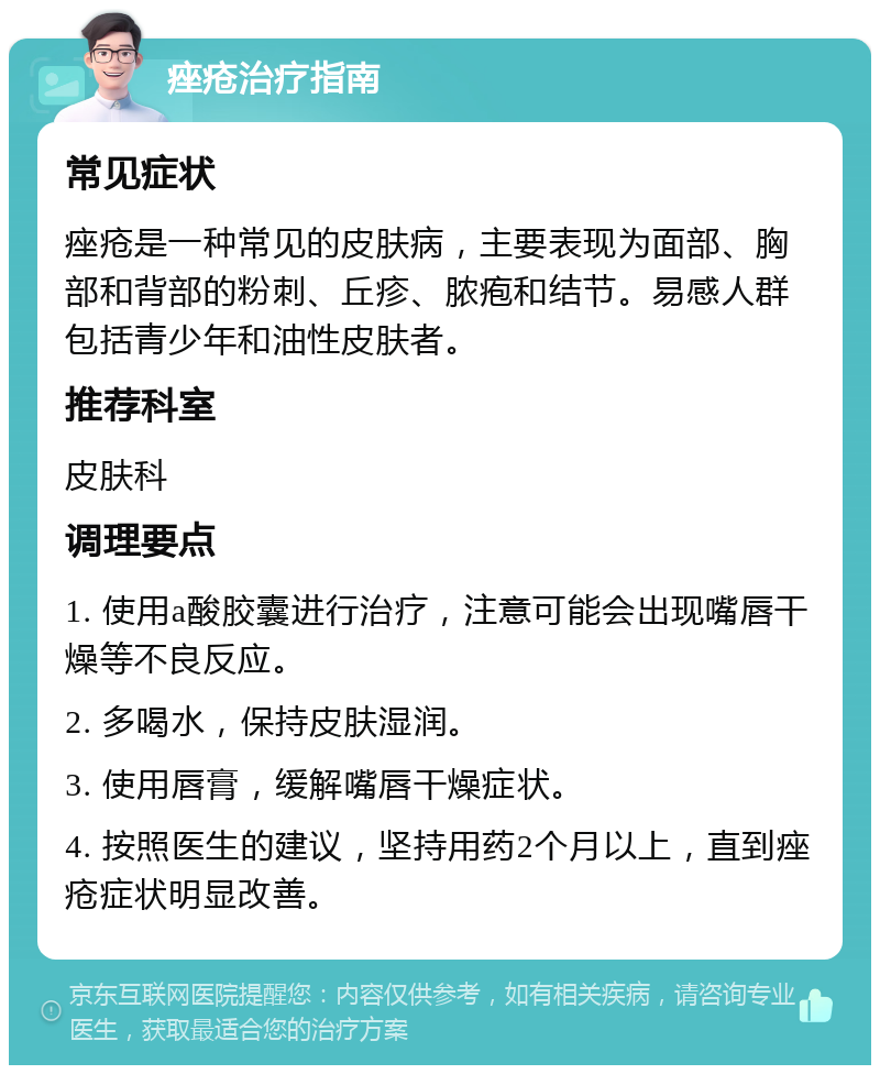 痤疮治疗指南 常见症状 痤疮是一种常见的皮肤病，主要表现为面部、胸部和背部的粉刺、丘疹、脓疱和结节。易感人群包括青少年和油性皮肤者。 推荐科室 皮肤科 调理要点 1. 使用a酸胶囊进行治疗，注意可能会出现嘴唇干燥等不良反应。 2. 多喝水，保持皮肤湿润。 3. 使用唇膏，缓解嘴唇干燥症状。 4. 按照医生的建议，坚持用药2个月以上，直到痤疮症状明显改善。