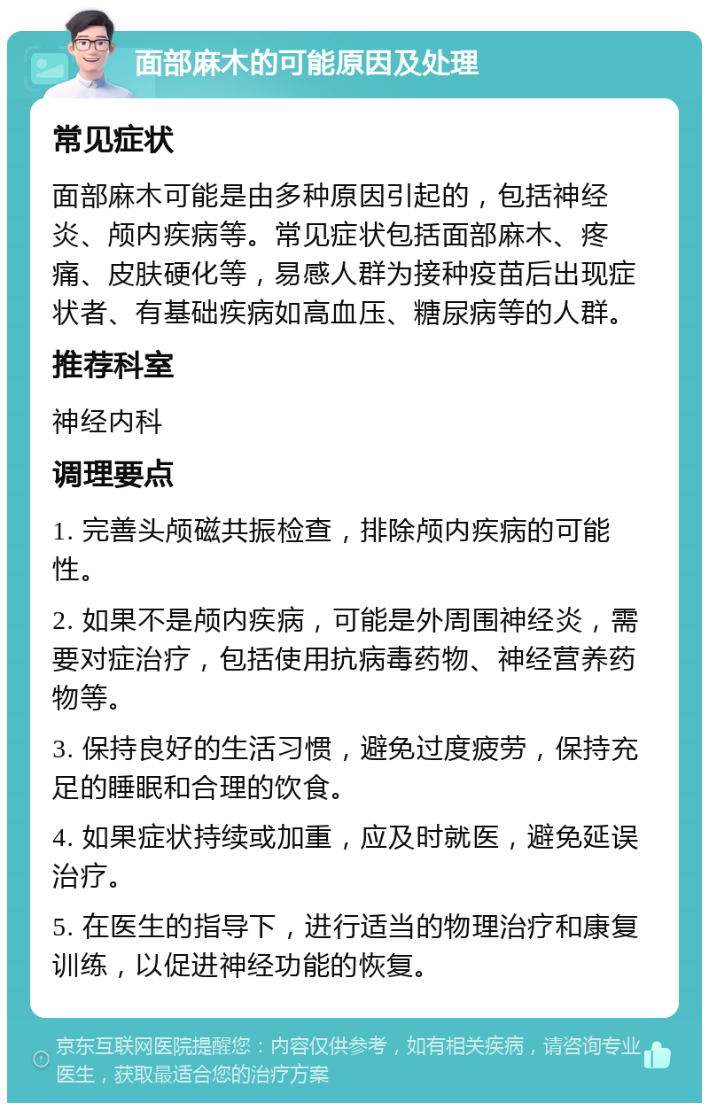 面部麻木的可能原因及处理 常见症状 面部麻木可能是由多种原因引起的，包括神经炎、颅内疾病等。常见症状包括面部麻木、疼痛、皮肤硬化等，易感人群为接种疫苗后出现症状者、有基础疾病如高血压、糖尿病等的人群。 推荐科室 神经内科 调理要点 1. 完善头颅磁共振检查，排除颅内疾病的可能性。 2. 如果不是颅内疾病，可能是外周围神经炎，需要对症治疗，包括使用抗病毒药物、神经营养药物等。 3. 保持良好的生活习惯，避免过度疲劳，保持充足的睡眠和合理的饮食。 4. 如果症状持续或加重，应及时就医，避免延误治疗。 5. 在医生的指导下，进行适当的物理治疗和康复训练，以促进神经功能的恢复。