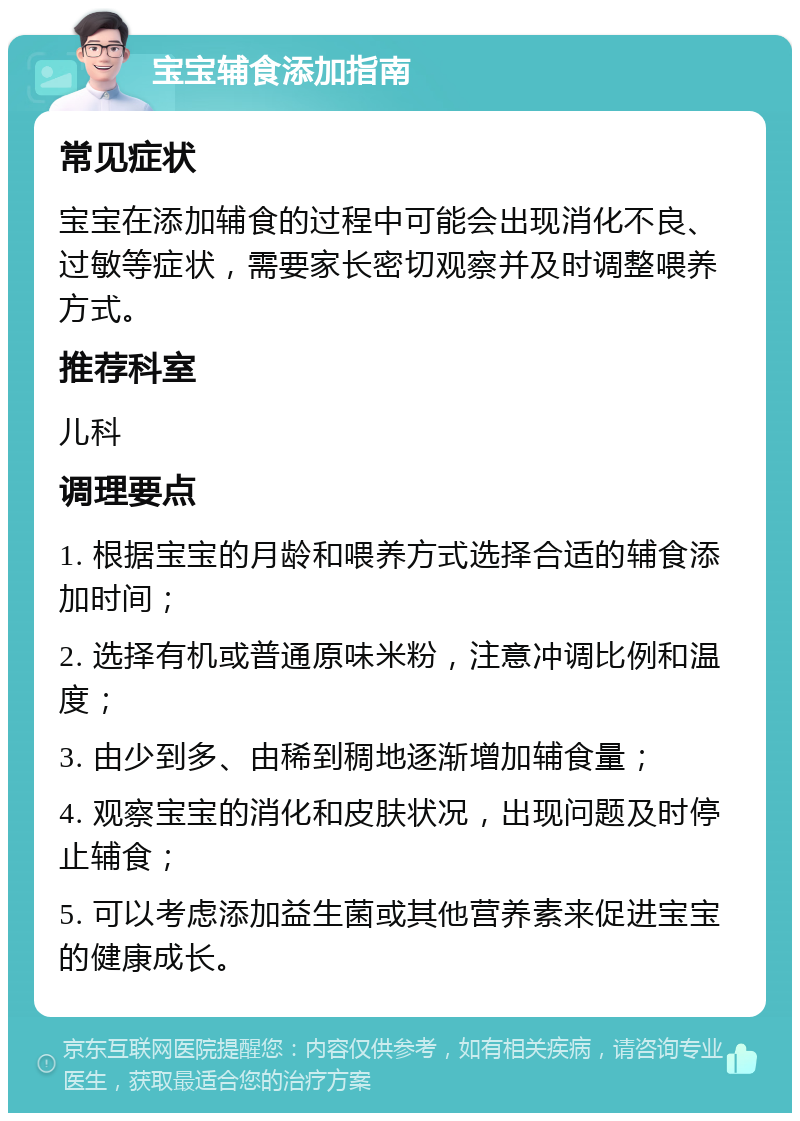 宝宝辅食添加指南 常见症状 宝宝在添加辅食的过程中可能会出现消化不良、过敏等症状，需要家长密切观察并及时调整喂养方式。 推荐科室 儿科 调理要点 1. 根据宝宝的月龄和喂养方式选择合适的辅食添加时间； 2. 选择有机或普通原味米粉，注意冲调比例和温度； 3. 由少到多、由稀到稠地逐渐增加辅食量； 4. 观察宝宝的消化和皮肤状况，出现问题及时停止辅食； 5. 可以考虑添加益生菌或其他营养素来促进宝宝的健康成长。