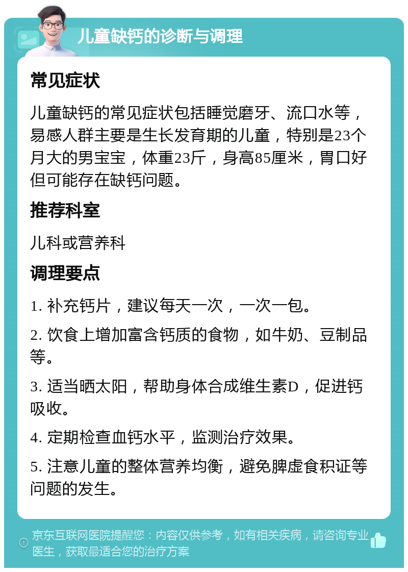 儿童缺钙的诊断与调理 常见症状 儿童缺钙的常见症状包括睡觉磨牙、流口水等，易感人群主要是生长发育期的儿童，特别是23个月大的男宝宝，体重23斤，身高85厘米，胃口好但可能存在缺钙问题。 推荐科室 儿科或营养科 调理要点 1. 补充钙片，建议每天一次，一次一包。 2. 饮食上增加富含钙质的食物，如牛奶、豆制品等。 3. 适当晒太阳，帮助身体合成维生素D，促进钙吸收。 4. 定期检查血钙水平，监测治疗效果。 5. 注意儿童的整体营养均衡，避免脾虚食积证等问题的发生。