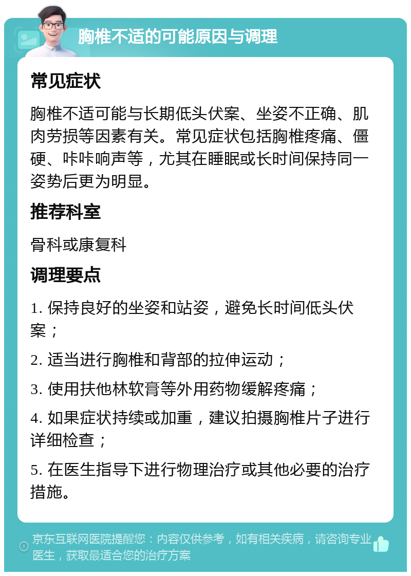 胸椎不适的可能原因与调理 常见症状 胸椎不适可能与长期低头伏案、坐姿不正确、肌肉劳损等因素有关。常见症状包括胸椎疼痛、僵硬、咔咔响声等，尤其在睡眠或长时间保持同一姿势后更为明显。 推荐科室 骨科或康复科 调理要点 1. 保持良好的坐姿和站姿，避免长时间低头伏案； 2. 适当进行胸椎和背部的拉伸运动； 3. 使用扶他林软膏等外用药物缓解疼痛； 4. 如果症状持续或加重，建议拍摄胸椎片子进行详细检查； 5. 在医生指导下进行物理治疗或其他必要的治疗措施。