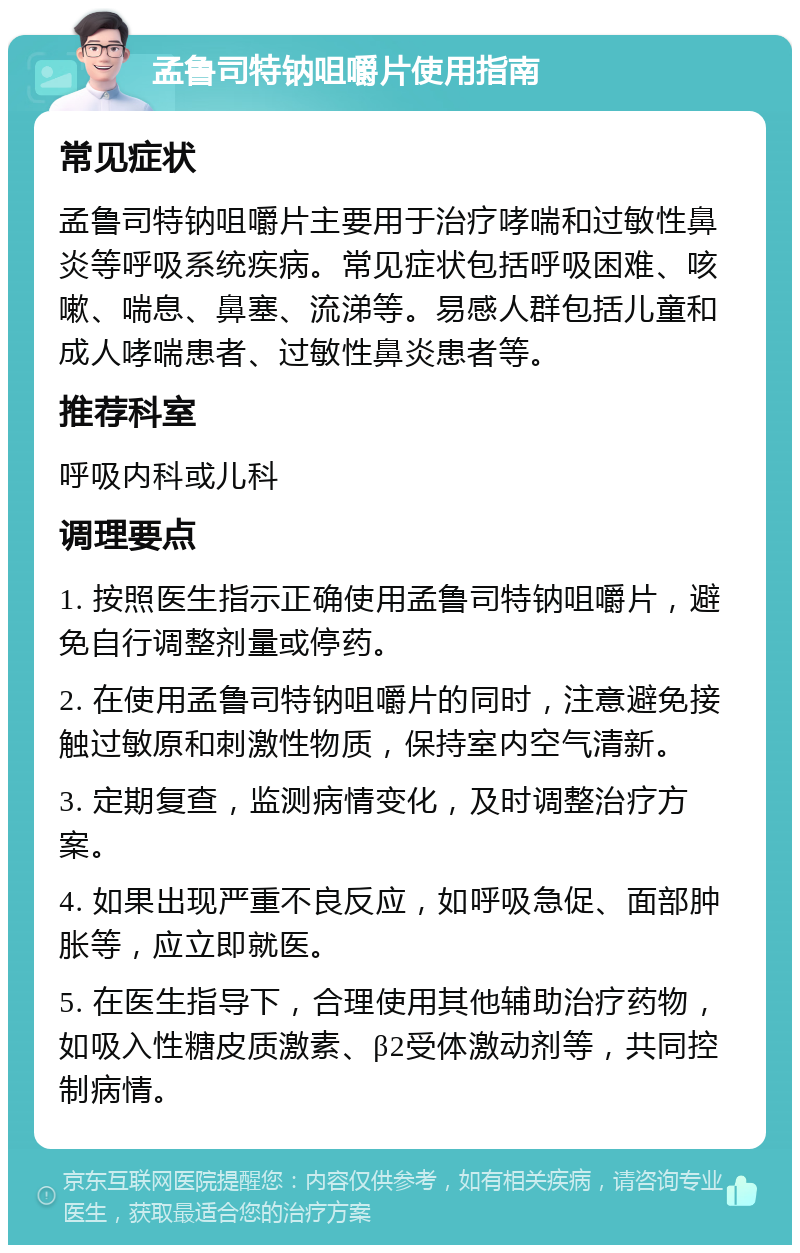 孟鲁司特钠咀嚼片使用指南 常见症状 孟鲁司特钠咀嚼片主要用于治疗哮喘和过敏性鼻炎等呼吸系统疾病。常见症状包括呼吸困难、咳嗽、喘息、鼻塞、流涕等。易感人群包括儿童和成人哮喘患者、过敏性鼻炎患者等。 推荐科室 呼吸内科或儿科 调理要点 1. 按照医生指示正确使用孟鲁司特钠咀嚼片，避免自行调整剂量或停药。 2. 在使用孟鲁司特钠咀嚼片的同时，注意避免接触过敏原和刺激性物质，保持室内空气清新。 3. 定期复查，监测病情变化，及时调整治疗方案。 4. 如果出现严重不良反应，如呼吸急促、面部肿胀等，应立即就医。 5. 在医生指导下，合理使用其他辅助治疗药物，如吸入性糖皮质激素、β2受体激动剂等，共同控制病情。