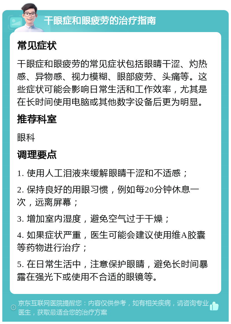 干眼症和眼疲劳的治疗指南 常见症状 干眼症和眼疲劳的常见症状包括眼睛干涩、灼热感、异物感、视力模糊、眼部疲劳、头痛等。这些症状可能会影响日常生活和工作效率，尤其是在长时间使用电脑或其他数字设备后更为明显。 推荐科室 眼科 调理要点 1. 使用人工泪液来缓解眼睛干涩和不适感； 2. 保持良好的用眼习惯，例如每20分钟休息一次，远离屏幕； 3. 增加室内湿度，避免空气过于干燥； 4. 如果症状严重，医生可能会建议使用维A胶囊等药物进行治疗； 5. 在日常生活中，注意保护眼睛，避免长时间暴露在强光下或使用不合适的眼镜等。