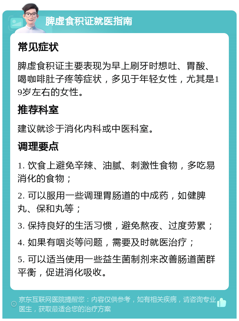 脾虚食积证就医指南 常见症状 脾虚食积证主要表现为早上刷牙时想吐、胃酸、喝咖啡肚子疼等症状，多见于年轻女性，尤其是19岁左右的女性。 推荐科室 建议就诊于消化内科或中医科室。 调理要点 1. 饮食上避免辛辣、油腻、刺激性食物，多吃易消化的食物； 2. 可以服用一些调理胃肠道的中成药，如健脾丸、保和丸等； 3. 保持良好的生活习惯，避免熬夜、过度劳累； 4. 如果有咽炎等问题，需要及时就医治疗； 5. 可以适当使用一些益生菌制剂来改善肠道菌群平衡，促进消化吸收。