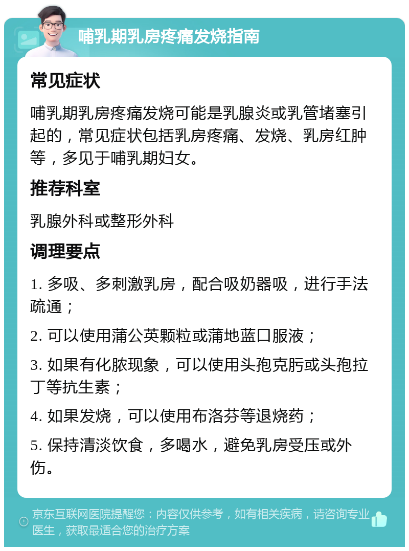 哺乳期乳房疼痛发烧指南 常见症状 哺乳期乳房疼痛发烧可能是乳腺炎或乳管堵塞引起的，常见症状包括乳房疼痛、发烧、乳房红肿等，多见于哺乳期妇女。 推荐科室 乳腺外科或整形外科 调理要点 1. 多吸、多刺激乳房，配合吸奶器吸，进行手法疏通； 2. 可以使用蒲公英颗粒或蒲地蓝口服液； 3. 如果有化脓现象，可以使用头孢克肟或头孢拉丁等抗生素； 4. 如果发烧，可以使用布洛芬等退烧药； 5. 保持清淡饮食，多喝水，避免乳房受压或外伤。