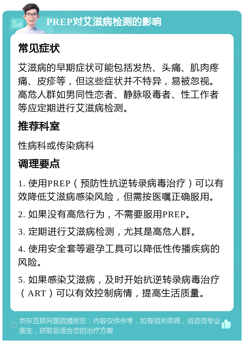 PREP对艾滋病检测的影响 常见症状 艾滋病的早期症状可能包括发热、头痛、肌肉疼痛、皮疹等，但这些症状并不特异，易被忽视。高危人群如男同性恋者、静脉吸毒者、性工作者等应定期进行艾滋病检测。 推荐科室 性病科或传染病科 调理要点 1. 使用PREP（预防性抗逆转录病毒治疗）可以有效降低艾滋病感染风险，但需按医嘱正确服用。 2. 如果没有高危行为，不需要服用PREP。 3. 定期进行艾滋病检测，尤其是高危人群。 4. 使用安全套等避孕工具可以降低性传播疾病的风险。 5. 如果感染艾滋病，及时开始抗逆转录病毒治疗（ART）可以有效控制病情，提高生活质量。