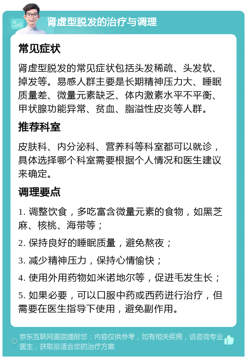 肾虚型脱发的治疗与调理 常见症状 肾虚型脱发的常见症状包括头发稀疏、头发软、掉发等。易感人群主要是长期精神压力大、睡眠质量差、微量元素缺乏、体内激素水平不平衡、甲状腺功能异常、贫血、脂溢性皮炎等人群。 推荐科室 皮肤科、内分泌科、营养科等科室都可以就诊，具体选择哪个科室需要根据个人情况和医生建议来确定。 调理要点 1. 调整饮食，多吃富含微量元素的食物，如黑芝麻、核桃、海带等； 2. 保持良好的睡眠质量，避免熬夜； 3. 减少精神压力，保持心情愉快； 4. 使用外用药物如米诺地尔等，促进毛发生长； 5. 如果必要，可以口服中药或西药进行治疗，但需要在医生指导下使用，避免副作用。