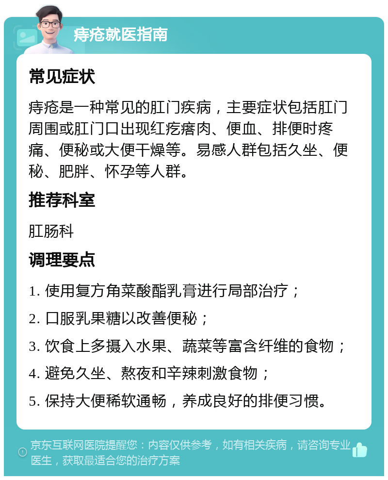 痔疮就医指南 常见症状 痔疮是一种常见的肛门疾病，主要症状包括肛门周围或肛门口出现红疙瘩肉、便血、排便时疼痛、便秘或大便干燥等。易感人群包括久坐、便秘、肥胖、怀孕等人群。 推荐科室 肛肠科 调理要点 1. 使用复方角菜酸酯乳膏进行局部治疗； 2. 口服乳果糖以改善便秘； 3. 饮食上多摄入水果、蔬菜等富含纤维的食物； 4. 避免久坐、熬夜和辛辣刺激食物； 5. 保持大便稀软通畅，养成良好的排便习惯。